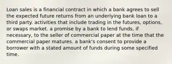 Loan sales is a financial contract in which a bank agrees to sell the expected future returns from an underlying bank loan to a third party. activities that include trading in the​ futures, options, or swaps market. a promise by a bank to lend​ funds, if​ necessary, to the seller of commercial paper at the time that the commercial paper matures. a​ bank's consent to provide a borrower with a stated amount of funds during some specified time.