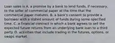 Loan sales is A. a promise by a bank to lend​ funds, if​ necessary, to the seller of commercial paper at the time that the commercial paper matures. B. a​ bank's consent to provide a borrower with a stated amount of funds during some specified time. C. a financial contract in which a bank agrees to sell the expected future returns from an underlying bank loan to a third party. D. activities that include trading in the​ futures, options, or swaps market.