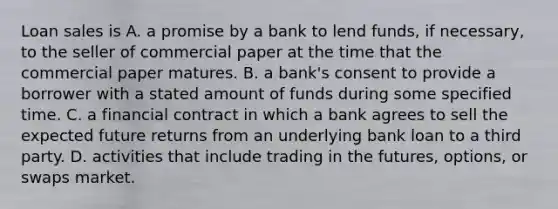 Loan sales is A. a promise by a bank to lend​ funds, if​ necessary, to the seller of commercial paper at the time that the commercial paper matures. B. a​ bank's consent to provide a borrower with a stated amount of funds during some specified time. C. a financial contract in which a bank agrees to sell the expected future returns from an underlying bank loan to a third party. D. activities that include trading in the​ futures, options, or swaps market.