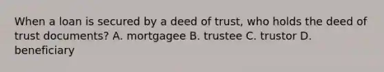 When a loan is secured by a deed of trust, who holds the deed of trust documents? A. mortgagee B. trustee C. trustor D. beneficiary