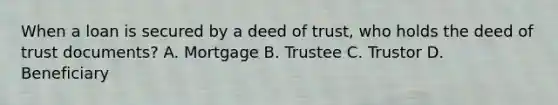 When a loan is secured by a deed of trust, who holds the deed of trust documents? A. Mortgage B. Trustee C. Trustor D. Beneficiary