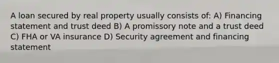 A loan secured by real property usually consists of: A) Financing statement and trust deed B) A promissory note and a trust deed C) FHA or VA insurance D) Security agreement and financing statement