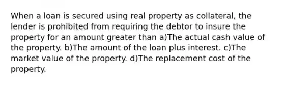 When a loan is secured using real property as collateral, the lender is prohibited from requiring the debtor to insure the property for an amount greater than a)The actual cash value of the property. b)The amount of the loan plus interest. c)The market value of the property. d)The replacement cost of the property.