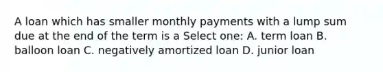 A loan which has smaller monthly payments with a lump sum due at the end of the term is a Select one: A. term loan B. balloon loan C. negatively amortized loan D. junior loan