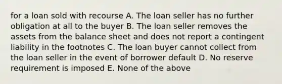 for a loan sold with recourse A. The loan seller has no further obligation at all to the buyer B. The loan seller removes the assets from the balance sheet and does not report a contingent liability in the footnotes C. The loan buyer cannot collect from the loan seller in the event of borrower default D. No reserve requirement is imposed E. None of the above