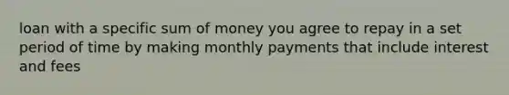 loan with a specific sum of money you agree to repay in a set period of time by making monthly payments that include interest and fees