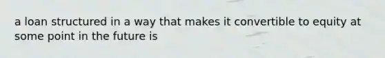 a loan structured in a way that makes it convertible to equity at some point in the future is