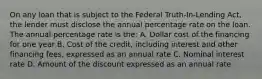 On any loan that is subject to the Federal Truth-In-Lending Act, the lender must disclose the annual percentage rate on the loan. The annual percentage rate is the: A. Dollar cost of the financing for one year B. Cost of the credit, including interest and other financing fees, expressed as an annual rate C. Nominal interest rate D. Amount of the discount expressed as an annual rate