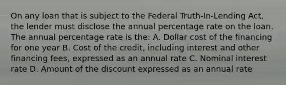 On any loan that is subject to the Federal Truth-In-Lending Act, the lender must disclose the annual percentage rate on the loan. The annual percentage rate is the: A. Dollar cost of the financing for one year B. Cost of the credit, including interest and other financing fees, expressed as an annual rate C. Nominal interest rate D. Amount of the discount expressed as an annual rate