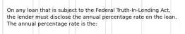 On any loan that is subject to the Federal Truth-In-Lending Act, the lender must disclose the annual percentage rate on the loan. The annual percentage rate is the: