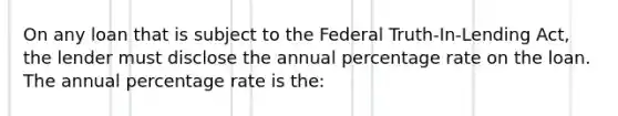 On any loan that is subject to the Federal Truth-In-Lending Act, the lender must disclose the annual percentage rate on the loan. The annual percentage rate is the: