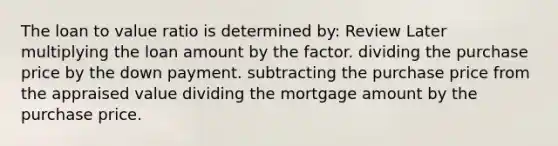 The loan to value ratio is determined by: Review Later multiplying the loan amount by the factor. dividing the purchase price by the down payment. subtracting the purchase price from the appraised value dividing the mortgage amount by the purchase price.