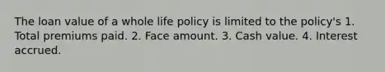 The loan value of a whole life policy is limited to the policy's 1. Total premiums paid. 2. Face amount. 3. Cash value. 4. Interest accrued.