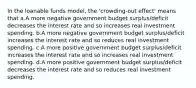 In the loanable funds model, the 'crowding-out effect' means that a.A more negative government budget surplus/deficit decreases the interest rate and so increases real investment spending. b.A more negative government budget surplus/deficit increases the interest rate and so reduces real investment spending. c.A more positive government budget surplus/deficit increases the interest rate and so increases real investment spending. d.A more positive government budget surplus/deficit decreases the interest rate and so reduces real investment spending.