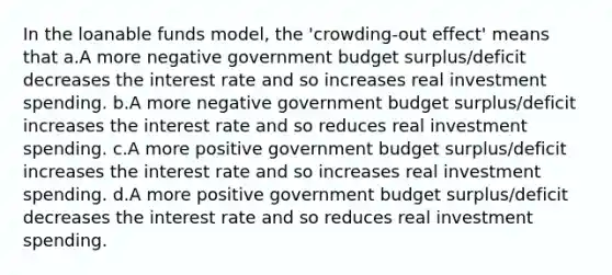 In the loanable funds model, the 'crowding-out effect' means that a.A more negative government budget surplus/deficit decreases the interest rate and so increases real investment spending. b.A more negative government budget surplus/deficit increases the interest rate and so reduces real investment spending. c.A more positive government budget surplus/deficit increases the interest rate and so increases real investment spending. d.A more positive government budget surplus/deficit decreases the interest rate and so reduces real investment spending.