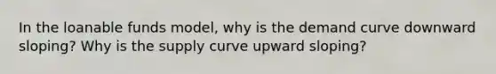 In the loanable funds model, why is the demand curve downward sloping? Why is the supply curve upward sloping?