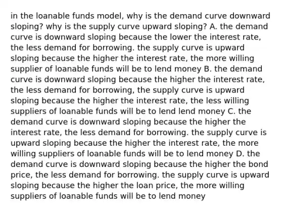 in the loanable funds model, why is the demand curve downward sloping? why is the supply curve upward sloping? A. the demand curve is downward sloping because the lower the interest rate, the less demand for borrowing. the supply curve is upward sloping because the higher the interest rate, the more willing supplier of loanable funds will be to lend money B. the demand curve is downward sloping because the higher the interest rate, the less demand for borrowing, the supply curve is upward sloping because the higher the interest rate, the less willing suppliers of loanable funds will be to lend lend money C. the demand curve is downward sloping because the higher the interest rate, the less demand for borrowing. the supply curve is upward sloping because the higher the interest rate, the more willing suppliers of loanable funds will be to lend money D. the demand curve is downward sloping because the higher the bond price, the less demand for borrowing. the supply curve is upward sloping because the higher the loan price, the more willing suppliers of loanable funds will be to lend money