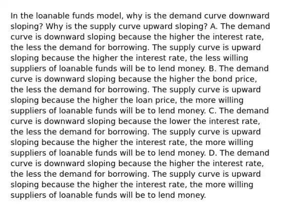 In the loanable funds​ model, why is the demand curve downward​ sloping? Why is the supply curve upward​ sloping? A. The demand curve is downward sloping because the higher the interest​ rate, the less the demand for borrowing. The supply curve is upward sloping because the higher the interest​ rate, the less willing suppliers of loanable funds will be to lend money. B. The demand curve is downward sloping because the higher the bond​ price, the less the demand for borrowing. The supply curve is upward sloping because the higher the loan​ price, the more willing suppliers of loanable funds will be to lend money. C. The demand curve is downward sloping because the lower the interest​ rate, the less the demand for borrowing. The supply curve is upward sloping because the higher the interest​ rate, the more willing suppliers of loanable funds will be to lend money. D. The demand curve is downward sloping because the higher the interest​ rate, the less the demand for borrowing. The supply curve is upward sloping because the higher the interest​ rate, the more willing suppliers of loanable funds will be to lend money.