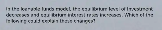 In the loanable funds model, the equilibrium level of Investment decreases and equilibrium interest rates increases. Which of the following could explain these changes?