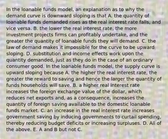 In the loanable funds​ model, an explanation as to why the demand curve is downward sloping is that A. the quantity of loanable funds demanded rises as the real interest rate​ falls, and vice versa. B. the lower the real interest​ rate, the more investment projects firms can profitably​ undertake, and the greater the quantity of loanable funds they will demand. C. the law of demand makes it impossible for the curve to be upward sloping. D. substitution and income effects work upon the quantity​ demanded, just as they do in the case of an ordinary consumer good. In the loanable funds​ model, the supply curve is upward sloping because A. the higher the real interest​ rate, the greater the reward to saving and hence the larger the quantity of funds households will save. B. a higher real interest rate increases the foreign exchange value of the​ dollar, which reduces net exports​ and, as a​ consequence, increases the quantity of foreign saving available to the domestic loanable funds market. C. an increase in the real interest rate increases government saving by inducing governments to curtail​ spending, thereby reducing budget deficits or increasing surpluses. D. All of the above. E. A and B but not C.