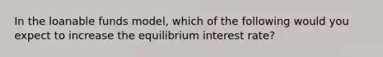 In the loanable funds model, which of the following would you expect to increase the equilibrium interest rate?