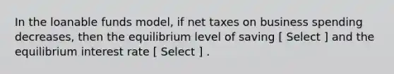 In the loanable funds model, if net taxes on business spending decreases, then the equilibrium level of saving [ Select ] and the equilibrium interest rate [ Select ] .