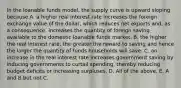 In the loanable funds​ model, the supply curve is upward sloping because A. a higher real interest rate increases the foreign exchange value of the​ dollar, which reduces net exports​ and, as a​ consequence, increases the quantity of foreign saving available to the domestic loanable funds market. B. the higher the real interest​ rate, the greater the reward to saving and hence the larger the quantity of funds households will save. C. an increase in the real interest rate increases government saving by inducing governments to curtail​ spending, thereby reducing budget deficits or increasing surpluses. D. All of the above. E. A and B but not C.