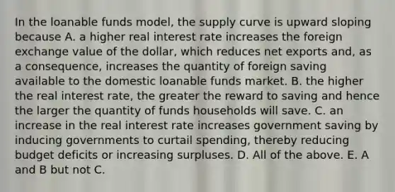 In the loanable funds​ model, the supply curve is upward sloping because A. a higher real interest rate increases the foreign exchange value of the​ dollar, which reduces net exports​ and, as a​ consequence, increases the quantity of foreign saving available to the domestic loanable funds market. B. the higher the real interest​ rate, the greater the reward to saving and hence the larger the quantity of funds households will save. C. an increase in the real interest rate increases government saving by inducing governments to curtail​ spending, thereby reducing budget deficits or increasing surpluses. D. All of the above. E. A and B but not C.