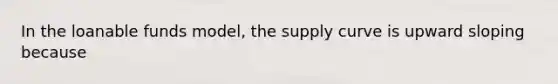 In the loanable funds​ model, the supply curve is upward sloping because