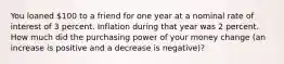 You loaned 100 to a friend for one year at a nominal rate of interest of 3 percent. Inflation during that year was 2 percent. How much did the purchasing power of your money change (an increase is positive and a decrease is negative)?