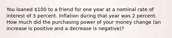 You loaned 100 to a friend for one year at a nominal rate of interest of 3 percent. Inflation during that year was 2 percent. How much did the purchasing power of your money change (an increase is positive and a decrease is negative)?