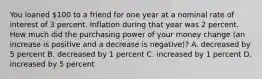 You loaned 100 to a friend for one year at a nominal rate of interest of 3 percent. Inflation during that year was 2 percent. How much did the purchasing power of your money change (an increase is positive and a decrease is negative)? A. decreased by 5 percent B. decreased by 1 percent C. increased by 1 percent D. increased by 5 percent