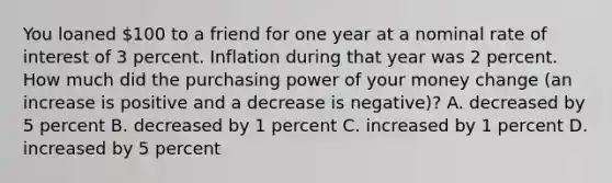 You loaned 100 to a friend for one year at a nominal rate of interest of 3 percent. Inflation during that year was 2 percent. How much did the purchasing power of your money change (an increase is positive and a decrease is negative)? A. decreased by 5 percent B. decreased by 1 percent C. increased by 1 percent D. increased by 5 percent