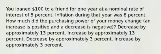 You loaned 100 to a friend for one year at a nominal rate of interest of 5 percent. Inflation during that year was 8 percent. How much did the purchasing power of your money change (an increase is positive and a decrease is negative)? Decrease by approximately 13 percent. Increase by approximately 13 percent. Decrease by approximately 3 percent. Increase by approximately 3 percent.