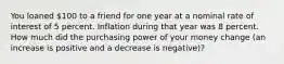 You loaned 100 to a friend for one year at a nominal rate of interest of 5 percent. Inflation during that year was 8 percent. How much did the purchasing power of your money change (an increase is positive and a decrease is negative)?