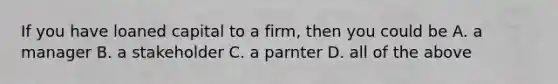 If you have loaned capital to a firm, then you could be A. a manager B. a stakeholder C. a parnter D. all of the above