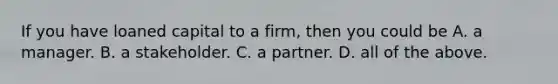 If you have loaned capital to a firm, then you could be A. a manager. B. a stakeholder. C. a partner. D. all of the above.