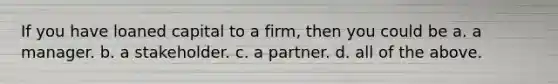 If you have loaned capital to a firm, then you could be a. a manager. b. a stakeholder. c. a partner. d. all of the above.