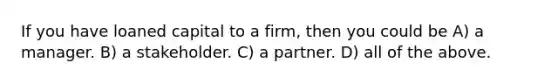 If you have loaned capital to a firm, then you could be A) a manager. B) a stakeholder. C) a partner. D) all of the above.