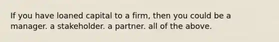 If you have loaned capital to a firm, then you could be a manager. a stakeholder. a partner. all of the above.