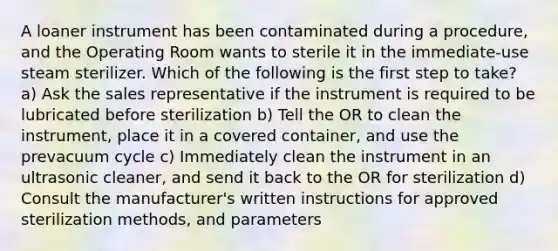 A loaner instrument has been contaminated during a procedure, and the Operating Room wants to sterile it in the immediate-use steam sterilizer. Which of the following is the first step to take? a) Ask the sales representative if the instrument is required to be lubricated before sterilization b) Tell the OR to clean the instrument, place it in a covered container, and use the prevacuum cycle c) Immediately clean the instrument in an ultrasonic cleaner, and send it back to the OR for sterilization d) Consult the manufacturer's written instructions for approved sterilization methods, and parameters