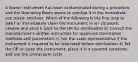 A loaner instrument has been contaminated during a procedure and the Operating Room wants to sterilize it in the immediate-use steam sterilizer. Which of the following is the first step to take? a) Immediately clean the instrument in an ultrasonic cleaner and send it back to the OR for sterilization b) Consult the manufacturer's written instruction for approved sterilization methods and parameters c) Ask the sales representative if the instrument is required to be lubricated before sterilization d) Tell the OR to clean the instrument, place it in a covered container, and use the prevacuum cycle