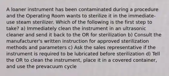 A loaner instrument has been contaminated during a procedure and the Operating Room wants to sterilize it in the immediate-use steam sterilizer. Which of the following is the first step to take? a) Immediately clean the instrument in an ultrasonic cleaner and send it back to the OR for sterilization b) Consult the manufacturer's written instruction for approved sterilization methods and parameters c) Ask the sales representative if the instrument is required to be lubricated before sterilization d) Tell the OR to clean the instrument, place it in a covered container, and use the prevacuum cycle