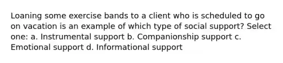 Loaning some exercise bands to a client who is scheduled to go on vacation is an example of which type of social support? Select one: a. Instrumental support b. Companionship support c. Emotional support d. Informational support