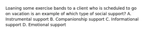 Loaning some exercise bands to a client who is scheduled to go on vacation is an example of which type of social support? A. Instrumental support B. Companionship support C. Informational support D. Emotional support