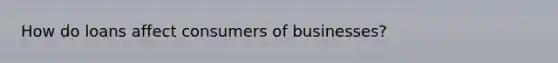 How do loans affect consumers of businesses?