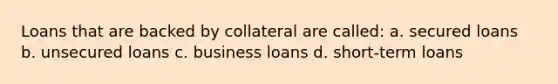 Loans that are backed by collateral are called: a. secured loans b. unsecured loans c. business loans d. short-term loans