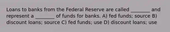 Loans to banks from the Federal Reserve are called ________ and represent a ________ of funds for banks. A) fed funds; source B) discount loans; source C) fed funds; use D) discount loans; use