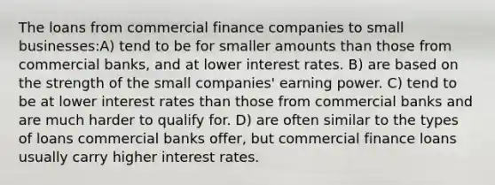 The loans from commercial finance companies to small businesses:A) tend to be for smaller amounts than those from commercial banks, and at lower interest rates. B) are based on the strength of the small companies' earning power. C) tend to be at lower interest rates than those from commercial banks and are much harder to qualify for. D) are often similar to the types of loans commercial banks offer, but commercial finance loans usually carry higher interest rates.