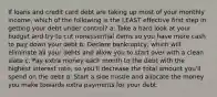 If loans and credit card debt are taking up most of your monthly income, which of the following is the LEAST effective first step in getting your debt under control? a: Take a hard look at your budget and try to cut nonessential items so you have more cash to pay down your debt b: Declare bankruptcy, which will eliminate all your debts and allow you to start over with a clean slate c: Pay extra money each month to the debt with the highest interest rate, so you'll decrease the total amount you'll spend on the debt d: Start a side hustle and allocate the money you make towards extra payments for your debt